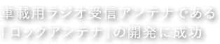 車載用ラジオ受信アンテナである「ロックアンテナ」の開発に成功